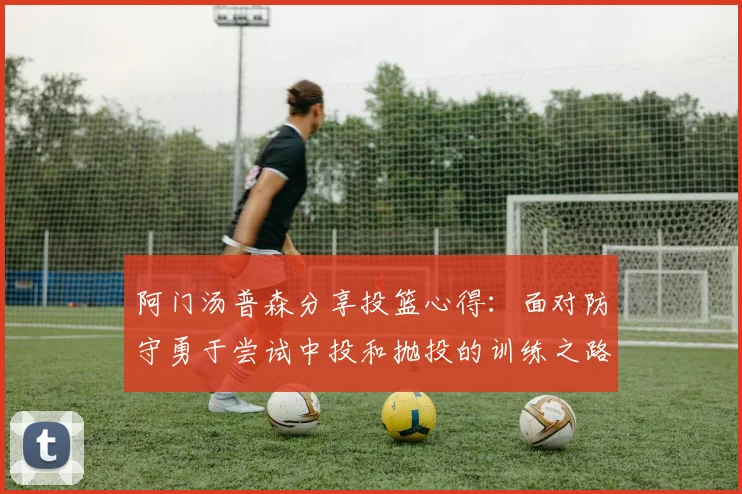 阿门汤普森分享投篮心得：面对防守勇于尝试中投和抛投的训练之路