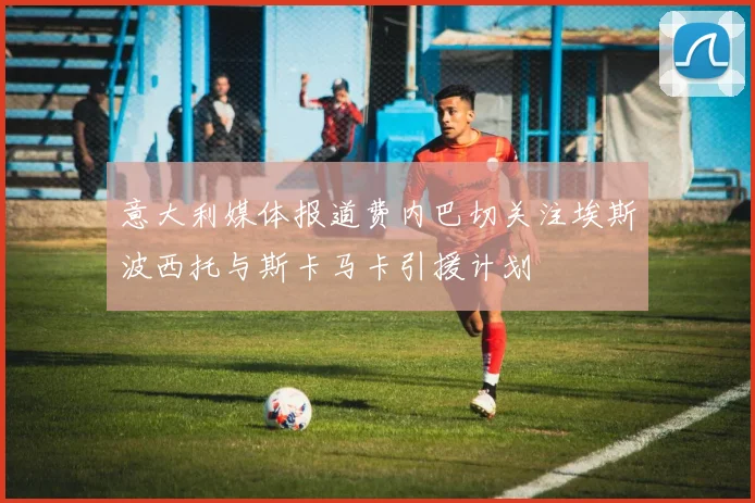 意大利媒体报道费内巴切关注埃斯波西托与斯卡马卡引援计划