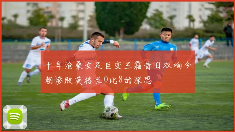 十年沧桑女足巨变王霜昔日双响今朝惨败英格兰0比8的深思