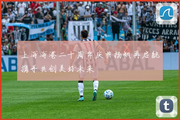 上海海港二十周年庆典扬帆再启航携手共创美好未来