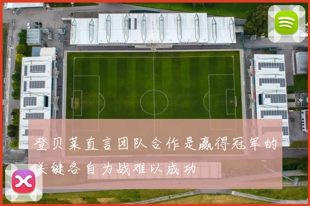 登贝莱直言团队合作是赢得冠军的关键各自为战难以成功