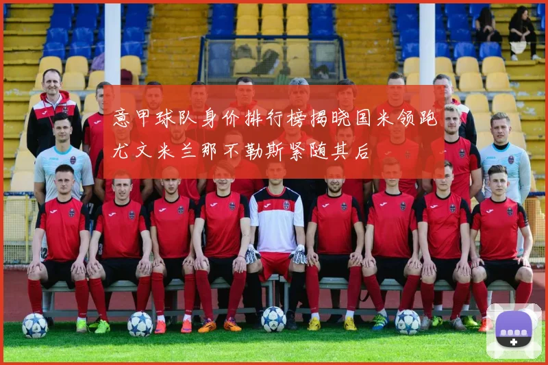 意甲球队身价排行榜揭晓国米领跑尤文米兰那不勒斯紧随其后