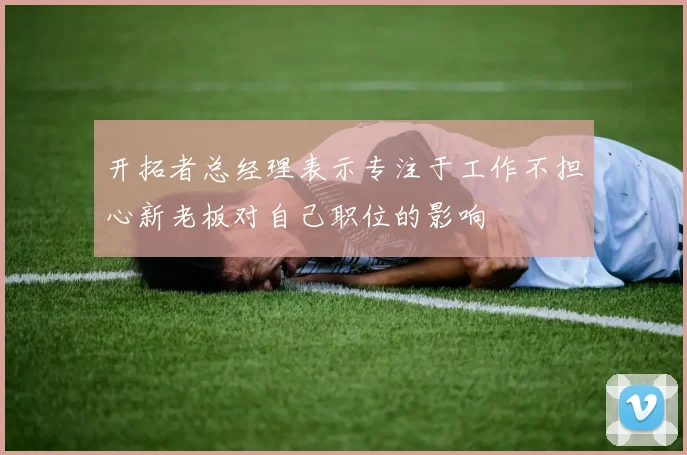 开拓者总经理表示专注于工作不担心新老板对自己职位的影响
