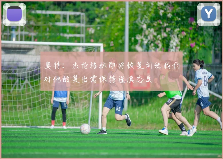 奥特：杰伦格林即将恢复训练我们对他的复出需保持谨慎态度