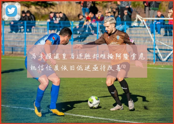 马卡报道皇马连胜却难掩阿隆索危机信任度依旧低迷亟待改善