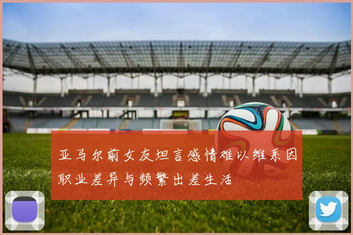 亚马尔前女友坦言感情难以维系因职业差异与频繁出差生活