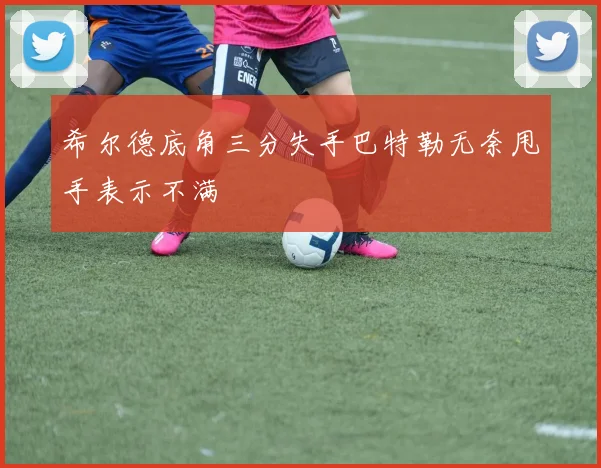 希尔德底角三分失手巴特勒无奈甩手表示不满