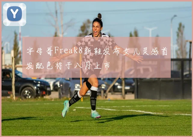 字母哥Freak8新鞋发布女儿灵感首发配色将于八月上市
