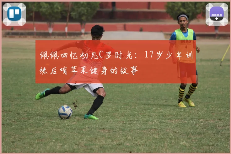 佩佩回忆初见C罗时光：17岁少年训练后啃苹果健身的故事