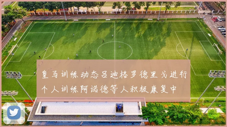 皇马训练动态吕迪格罗德里戈进行个人训练阿诺德等人积极康复中