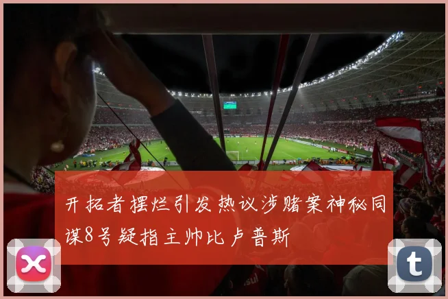 开拓者摆烂引发热议涉赌案神秘同谋8号疑指主帅比卢普斯