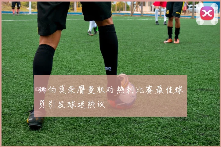 姆伯莫荣膺曼联对热刺比赛最佳球员引发球迷热议