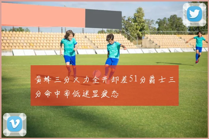 黄蜂三分火力全开却差51分爵士三分命中率低迷显疲态