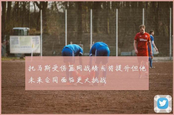 托马斯受伤篮网战绩或将提升但他未来合同面临更大挑战