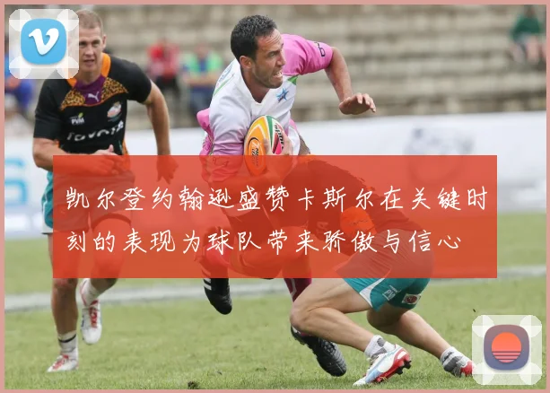 凯尔登约翰逊盛赞卡斯尔在关键时刻的表现为球队带来骄傲与信心