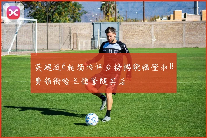 英超近6轮场均评分榜揭晓福登和B费领衔哈兰德紧随其后