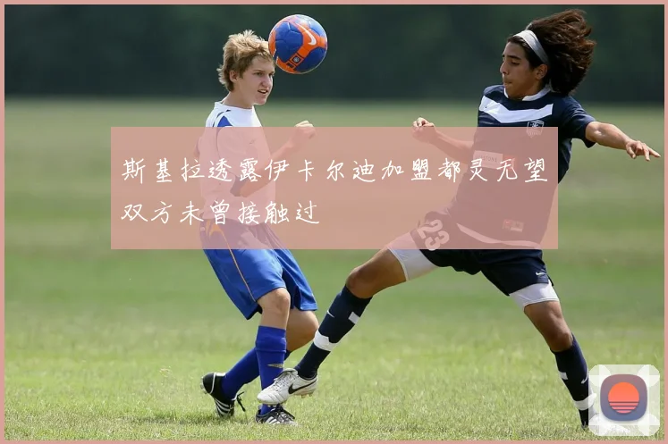 斯基拉透露伊卡尔迪加盟都灵无望双方未曾接触过