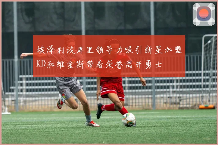 埃泽利谈库里领导力吸引新星加盟KD和维金斯带着荣誉离开勇士