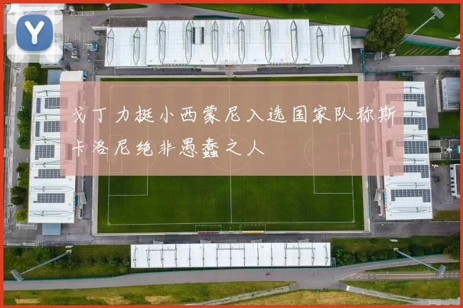 戈丁力挺小西蒙尼入选国家队称斯卡洛尼绝非愚蠢之人