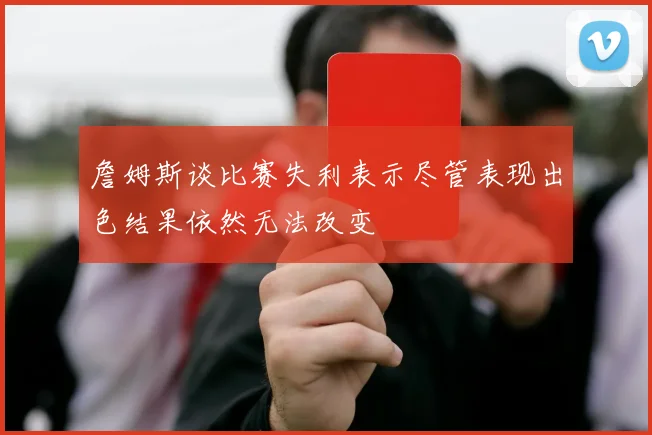 詹姆斯谈比赛失利表示尽管表现出色结果依然无法改变