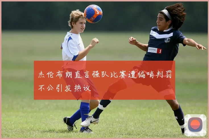 杰伦布朗直言强队比赛遭偏哨判罚不公引发热议
