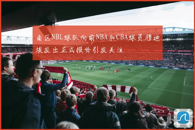 南区NBL球队向前NBA和CBA球员穆迪埃发出正式报价引发关注